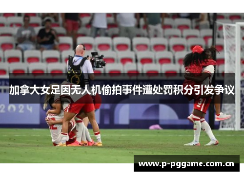 加拿大女足因无人机偷拍事件遭处罚积分引发争议 加拿大女足因无人机偷拍事件遭处罚积分引发争议